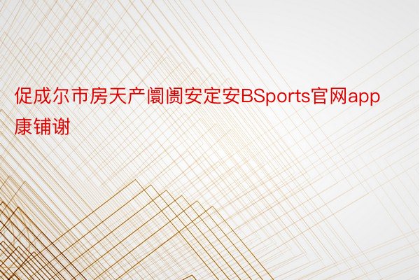 促成尔市房天产阛阓安定安BSports官网app康铺谢