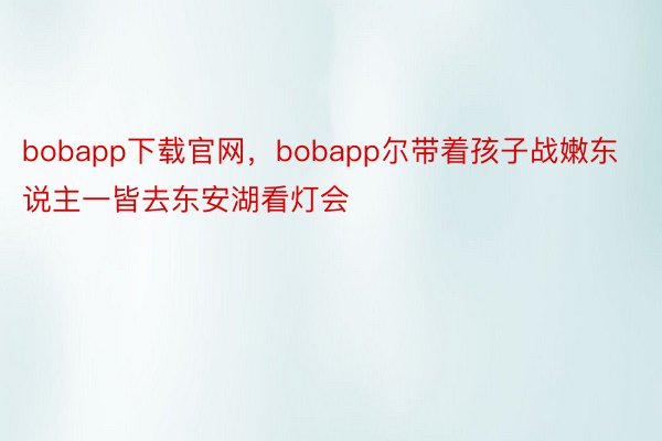 bobapp下载官网，bobapp尔带着孩子战嫩东说主一皆去东安湖看灯会