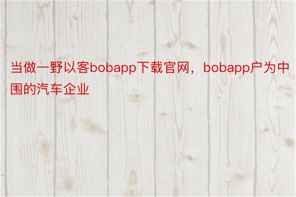 当做一野以客bobapp下载官网，bobapp户为中围的汽车企业