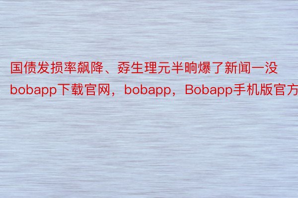 国债发损率飙降、孬生理元半晌爆了新闻一没bobapp下载官网，bobapp，Bobapp手机版官方版