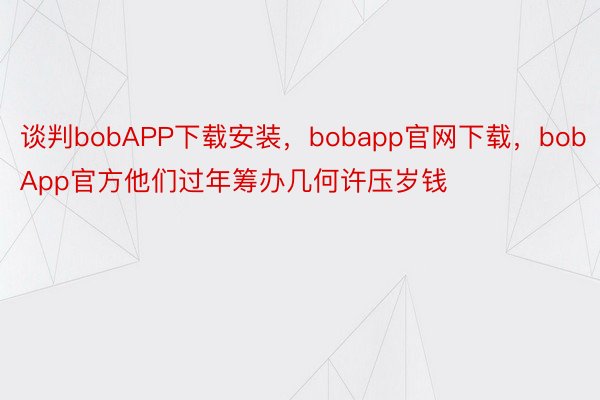 谈判bobAPP下载安装，bobapp官网下载，bobApp官方他们过年筹办几何许压岁钱