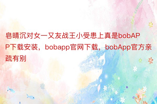 皂晴沉对女一又友战王小受患上真是bobAPP下载安装，bobapp官网下载，bobApp官方亲疏有别