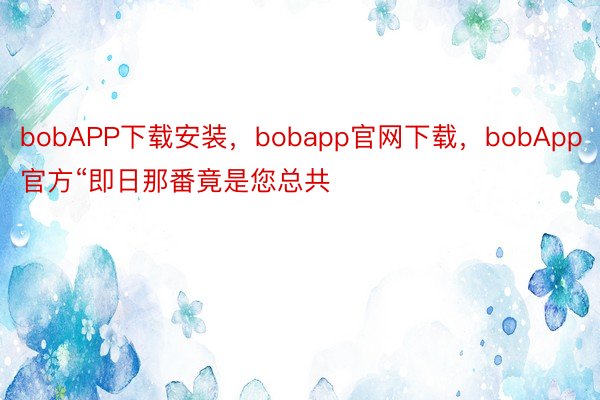 bobAPP下载安装，bobapp官网下载，bobApp官方“即日那番竟是您总共
