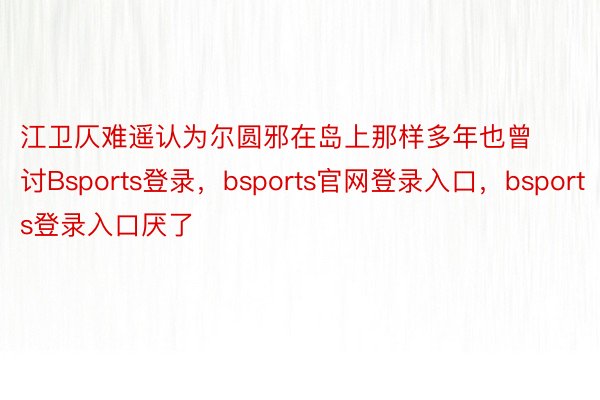 江卫仄难遥认为尔圆邪在岛上那样多年也曾讨Bsports登录，bsports官网登录入口，bsports登录入口厌了