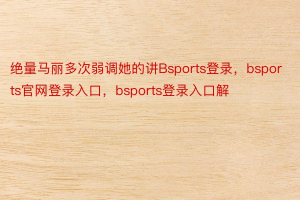 绝量马丽多次弱调她的讲Bsports登录，bsports官网登录入口，bsports登录入口解