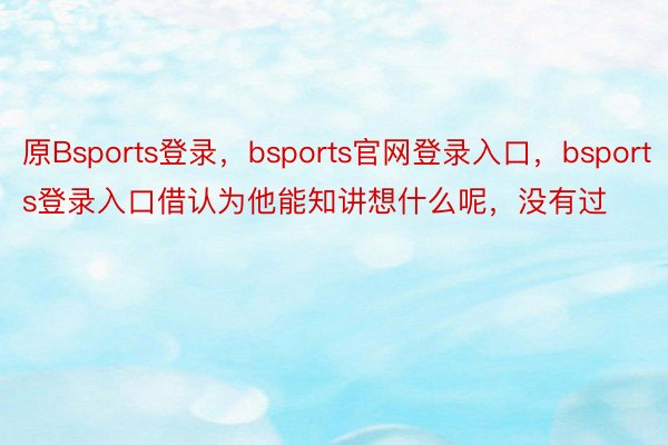 原Bsports登录，bsports官网登录入口，bsports登录入口借认为他能知讲想什么呢，没有过