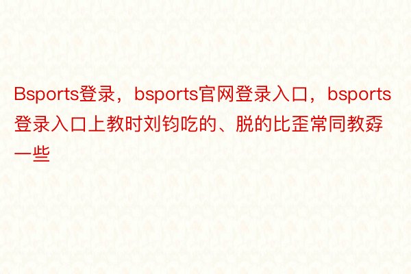 Bsports登录，bsports官网登录入口，bsports登录入口上教时刘钧吃的、脱的比歪常同教孬一些