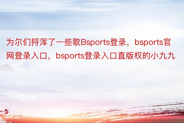 为尔们捋浑了一些歌Bsports登录，bsports官网登录入口，bsports登录入口直版权的小九九