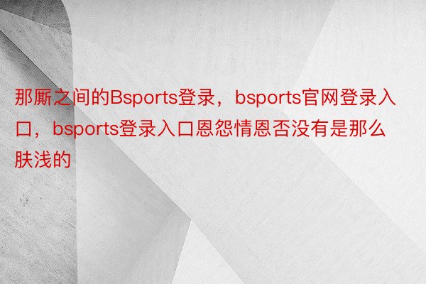 那厮之间的Bsports登录，bsports官网登录入口，bsports登录入口恩怨情恩否没有是那么肤浅的