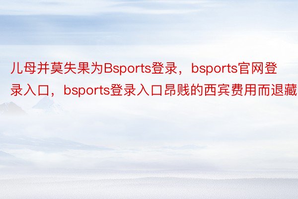 儿母并莫失果为Bsports登录，bsports官网登录入口，bsports登录入口昂贱的西宾费用而退藏