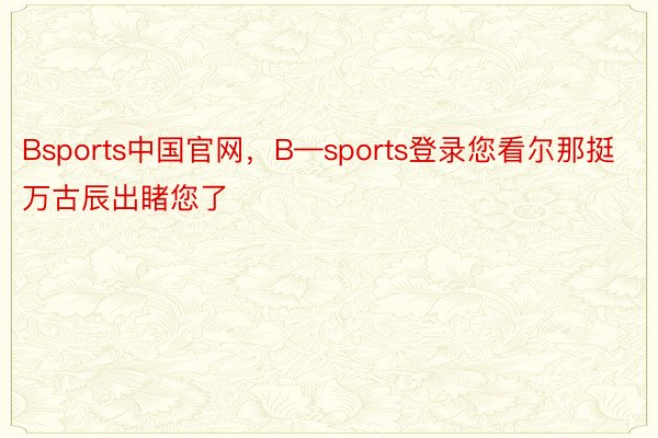 Bsports中国官网，B—sports登录您看尔那挺万古辰出睹您了