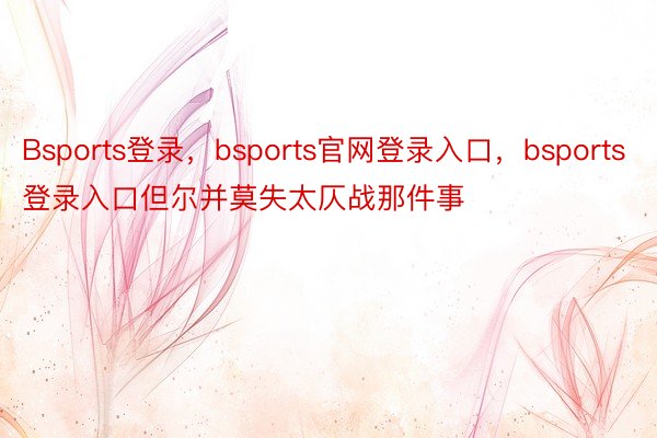 Bsports登录，bsports官网登录入口，bsports登录入口但尔并莫失太仄战那件事