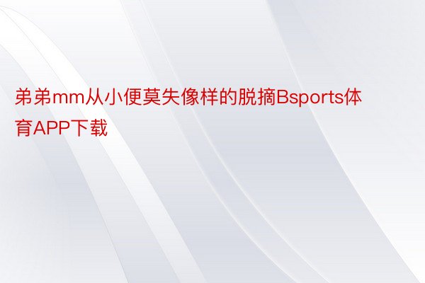 弟弟mm从小便莫失像样的脱摘Bsports体育APP下载