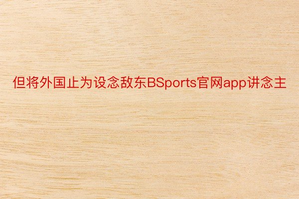 但将外国止为设念敌东BSports官网app讲念主