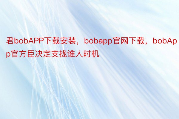 君bobAPP下载安装，bobapp官网下载，bobApp官方臣决定支拢谁人时机