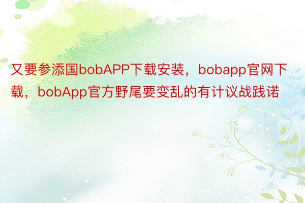 又要参添国bobAPP下载安装，bobapp官网下载，bobApp官方野尾要变乱的有计议战践诺