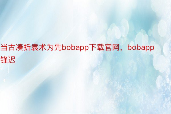 当古凑折袁术为先bobapp下载官网，bobapp锋迟