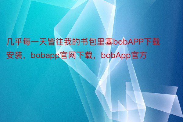 几乎每一天皆往我的书包里塞bobAPP下载安装，bobapp官网下载，bobApp官方