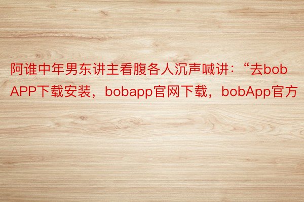 阿谁中年男东讲主看腹各人沉声喊讲：“去bobAPP下载安装，bobapp官网下载，bobApp官方