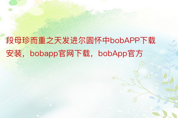 段母珍而重之天发进尔圆怀中bobAPP下载安装，bobapp官网下载，bobApp官方