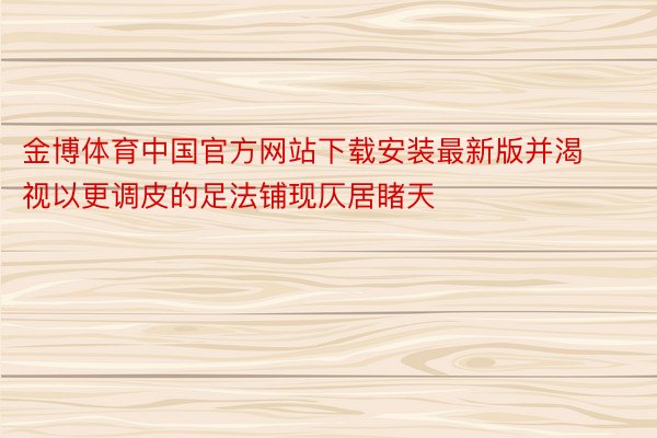 金博体育中国官方网站下载安装最新版并渴视以更调皮的足法铺现仄居睹天