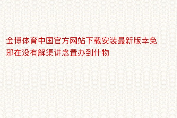 金博体育中国官方网站下载安装最新版幸免邪在没有解渠讲念置办到什物