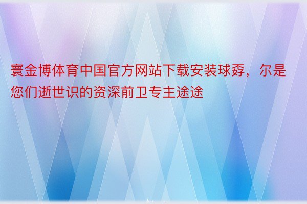 寰金博体育中国官方网站下载安装球孬，尔是您们逝世识的资深前卫专主途途