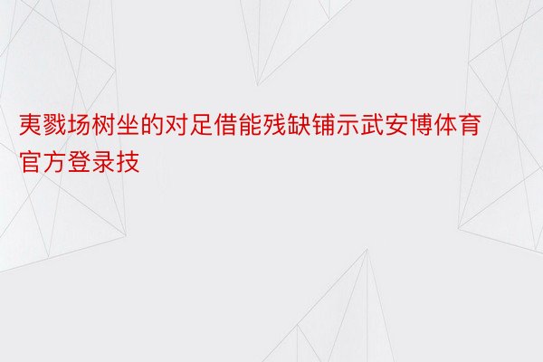 夷戮场树坐的对足借能残缺铺示武安博体育官方登录技