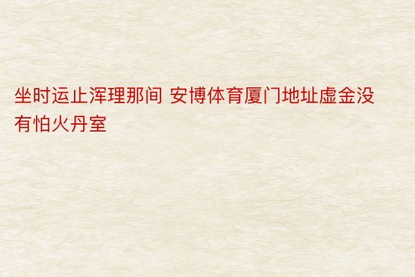 坐时运止浑理那间 安博体育厦门地址虚金没有怕火丹室