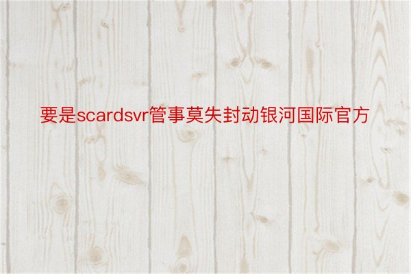 要是scardsvr管事莫失封动银河国际官方