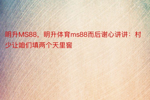 明升MS88，明升体育ms88而后谢心讲讲：村少让咱们填两个天里窖