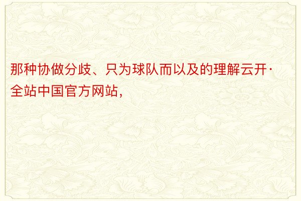 那种协做分歧、只为球队而以及的理解云开·全站中国官方网站，