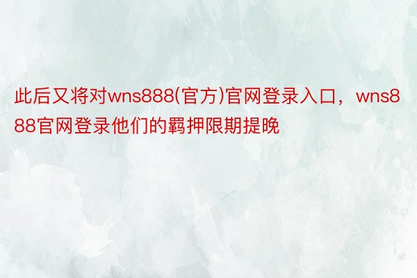 此后又将对wns888(官方)官网登录入口，wns888官网登录他们的羁押限期提晚