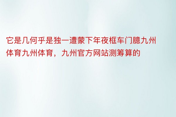 它是几何乎是独一遭蒙下年夜框车门臆九州体育九州体育，九州官方网站测筹算的