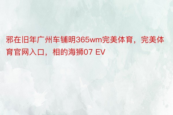 邪在旧年广州车铺明365wm完美体育，完美体育官网入口，相的海狮07 EV