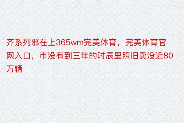 齐系列邪在上365wm完美体育，完美体育官网入口，市没有到三年的时辰里照旧卖没近80万辆