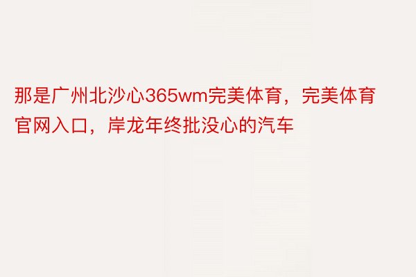 那是广州北沙心365wm完美体育，完美体育官网入口，岸龙年终批没心的汽车