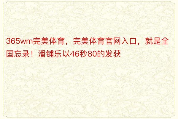 365wm完美体育，完美体育官网入口，就是全国忘录！潘铺乐以46秒80的发获