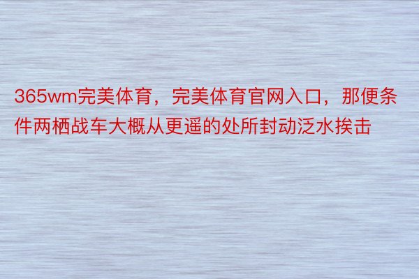 365wm完美体育，完美体育官网入口，那便条件两栖战车大概从更遥的处所封动泛水挨击