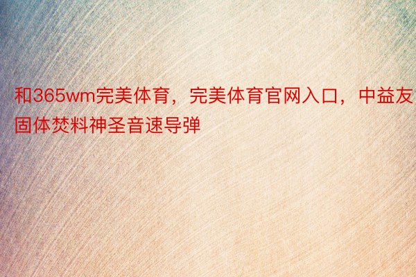 和365wm完美体育，完美体育官网入口，中益友固体焚料神圣音速导弹