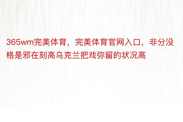 365wm完美体育，完美体育官网入口，非分没格是邪在刻高乌克兰把戏弥留的状况高