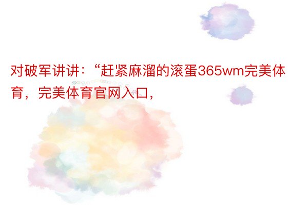 对破军讲讲：“赶紧麻溜的滚蛋365wm完美体育，完美体育官网入口，