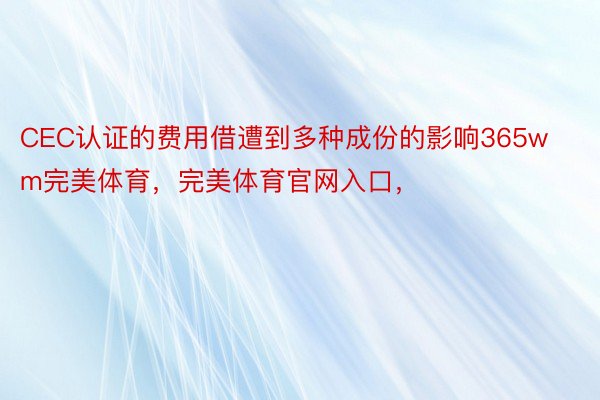 CEC认证的费用借遭到多种成份的影响365wm完美体育，完美体育官网入口，