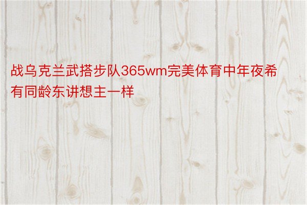 战乌克兰武搭步队365wm完美体育中年夜希有同龄东讲想主一样