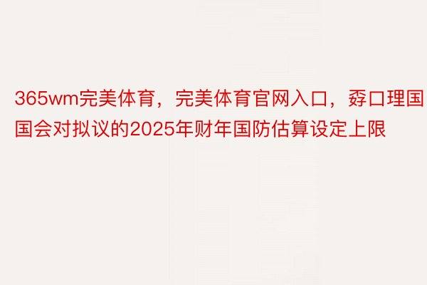 365wm完美体育，完美体育官网入口，孬口理国国会对拟议的2025年财年国防估算设定上限