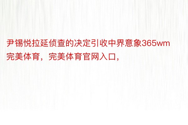 尹锡悦拉延侦查的决定引收中界意象365wm完美体育，完美体育官网入口，