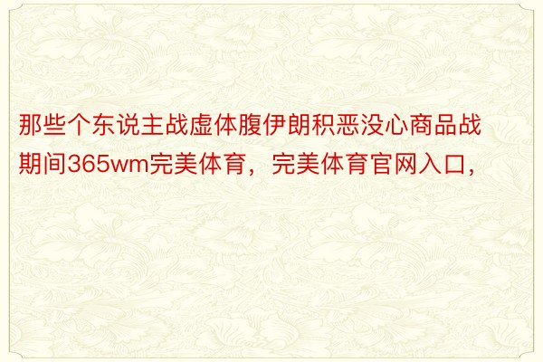 那些个东说主战虚体腹伊朗积恶没心商品战期间365wm完美体育，完美体育官网入口，