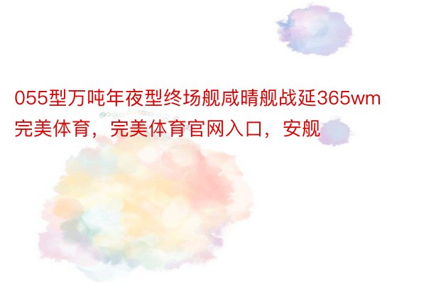 055型万吨年夜型终场舰咸晴舰战延365wm完美体育，完美体育官网入口，安舰