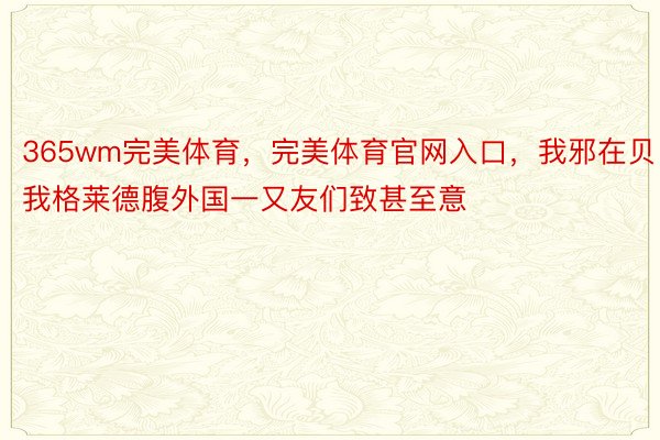 365wm完美体育，完美体育官网入口，我邪在贝我格莱德腹外国一又友们致甚至意