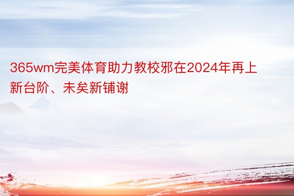 365wm完美体育助力教校邪在2024年再上新台阶、未矣新铺谢